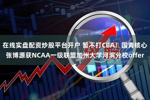 在线实盘配资炒股平台开户 暂不打CBA！国青核心张博源获NCAA一级联盟加州大学河滨分校offer