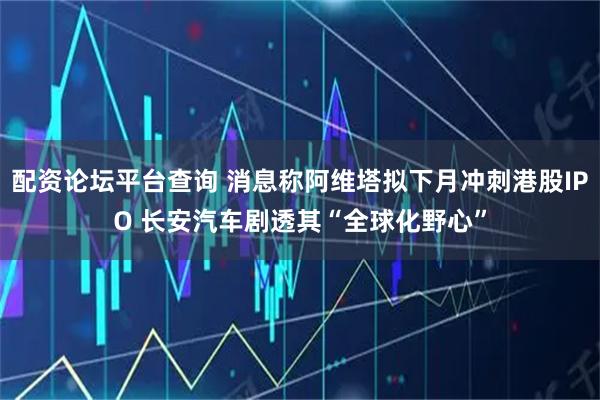 配资论坛平台查询 消息称阿维塔拟下月冲刺港股IPO 长安汽车剧透其“全球化野心”