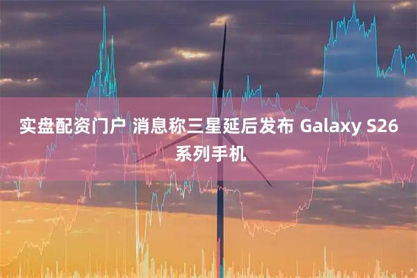 实盘配资门户 消息称三星延后发布 Galaxy S26 系列手机