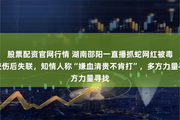 股票配资官网行情 湖南邵阳一直播抓蛇网红被毒蛇咬伤后失联，知情人称“嫌血清贵不肯打”，多方力量寻找