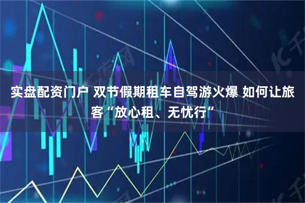 实盘配资门户 双节假期租车自驾游火爆 如何让旅客“放心租、无忧行”