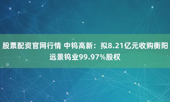 股票配资官网行情 中钨高新：拟8.21亿元收购衡阳远景钨业99.97%股权