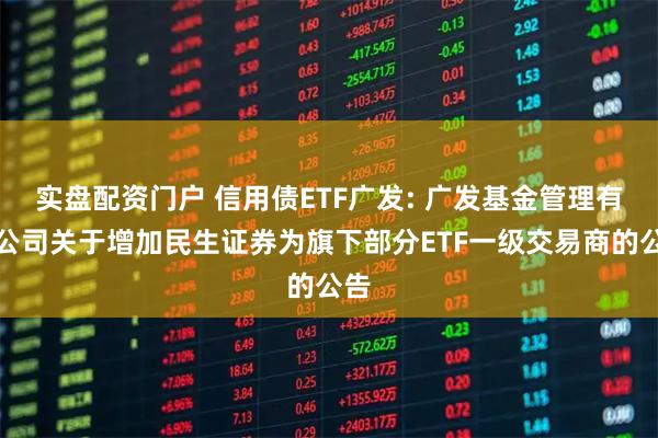 实盘配资门户 信用债ETF广发: 广发基金管理有限公司关于增加民生证券为旗下部分ETF一级交易商的公告