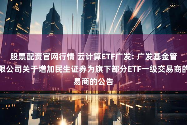 股票配资官网行情 云计算ETF广发: 广发基金管理有限公司关于增加民生证券为旗下部分ETF一级交易商的公告