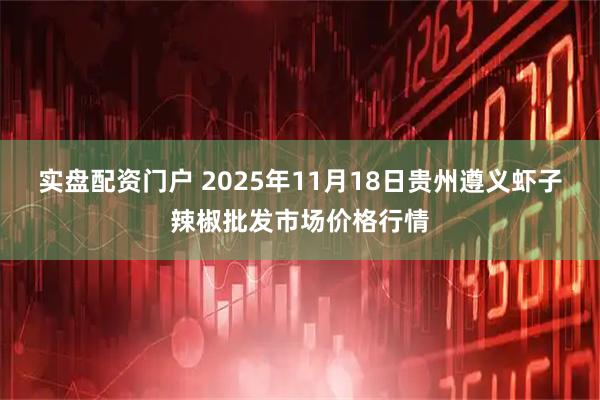 实盘配资门户 2025年11月18日贵州遵义虾子辣椒批发市场价格行情