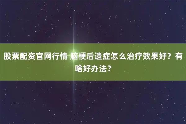 股票配资官网行情 脑梗后遗症怎么治疗效果好？有啥好办法？