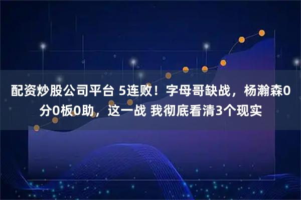 配资炒股公司平台 5连败！字母哥缺战，杨瀚森0分0板0助，这一战 我彻底看清3个现实