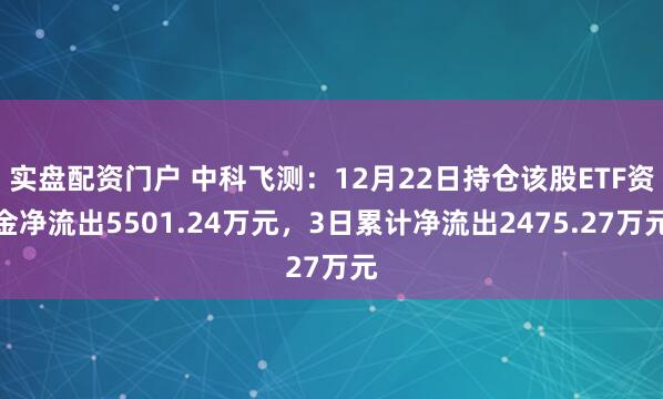 实盘配资门户 中科飞测：12月22日持仓该股ETF资金净流出5501.24万元，3日累计净流出2475.27万元