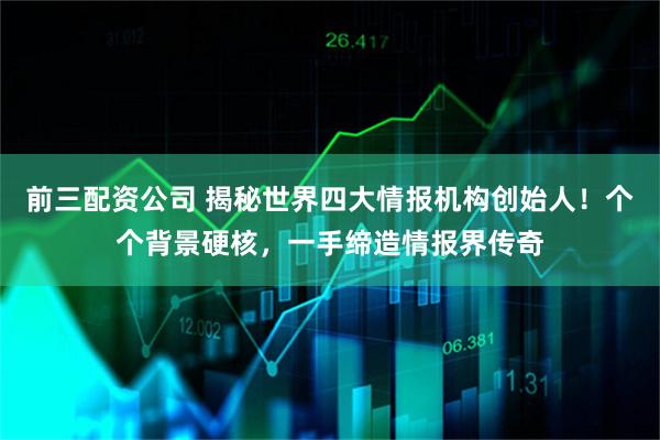 前三配资公司 揭秘世界四大情报机构创始人！个个背景硬核，一手缔造情报界传奇