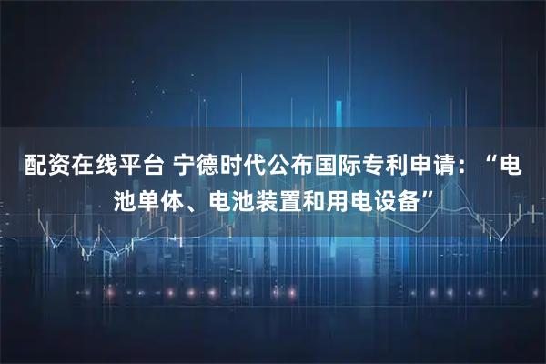 配资在线平台 宁德时代公布国际专利申请：“电池单体、电池装置和用电设备”