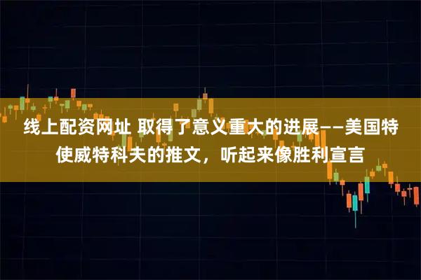 线上配资网址 取得了意义重大的进展——美国特使威特科夫的推文，听起来像胜利宣言