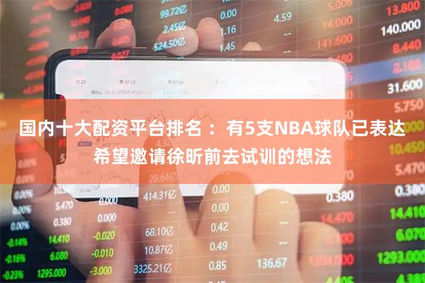 国内十大配资平台排名 ：有5支NBA球队已表达希望邀请徐昕前去试训的想法