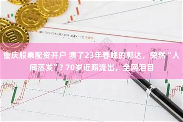 重庆股票配资开户 演了23年春晚的郭达，突然“人间蒸发”? 70岁近照流出，全网泪目