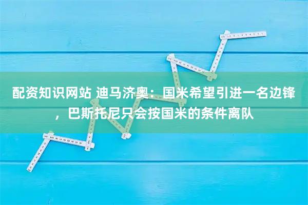 配资知识网站 迪马济奥：国米希望引进一名边锋，巴斯托尼只会按国米的条件离队