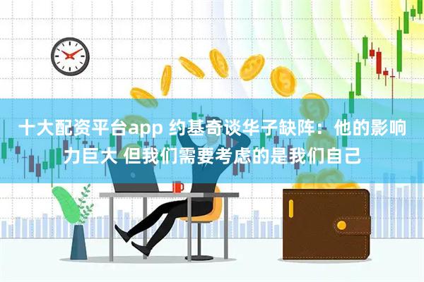 十大配资平台app 约基奇谈华子缺阵：他的影响力巨大 但我们需要考虑的是我们自己