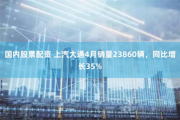 国内股票配资 上汽大通4月销量23860辆，同比增长35%