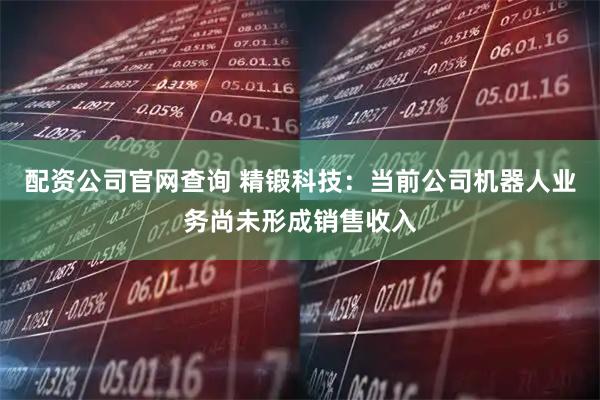 配资公司官网查询 精锻科技：当前公司机器人业务尚未形成销售收入