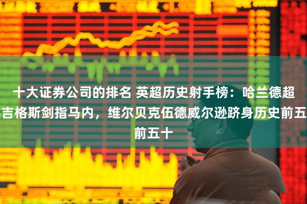 十大证券公司的排名 英超历史射手榜：哈兰德超越吉格斯剑指马内，维尔贝克伍德威尔逊跻身历史前五十