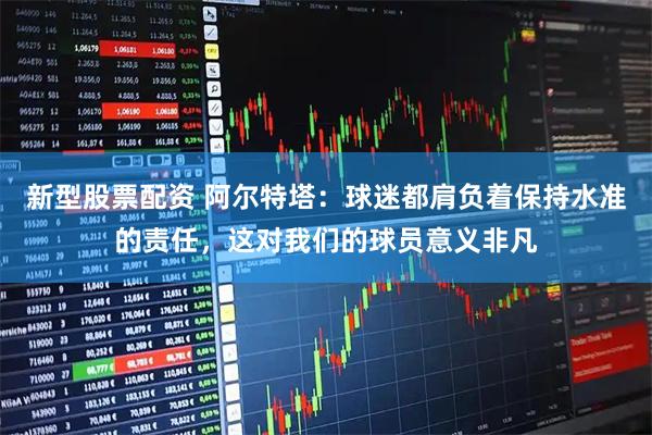 新型股票配资 阿尔特塔：球迷都肩负着保持水准的责任，这对我们的球员意义非凡