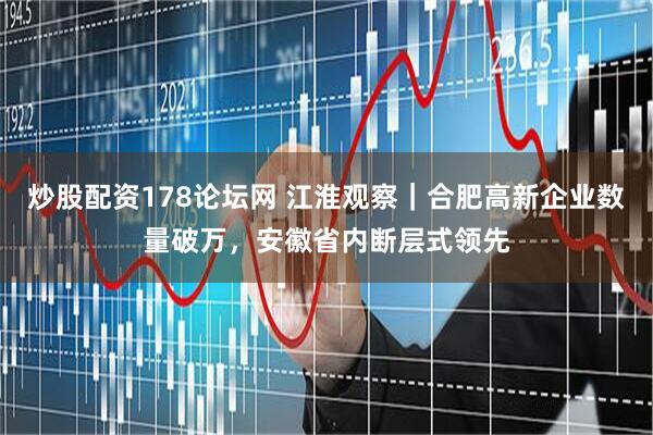 炒股配资178论坛网 江淮观察｜合肥高新企业数量破万，安徽省内断层式领先