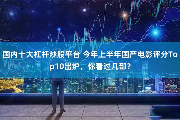 国内十大杠杆炒股平台 今年上半年国产电影评分Top10出炉，你看过几部？