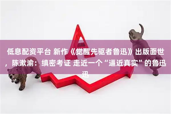 低息配资平台 新作《觉醒先驱者鲁迅》出版面世，陈漱渝：缜密考证 走近一个“逼近真实”的鲁迅