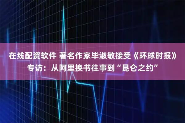 在线配资软件 著名作家毕淑敏接受《环球时报》专访：从阿里换书往事到“昆仑之约”