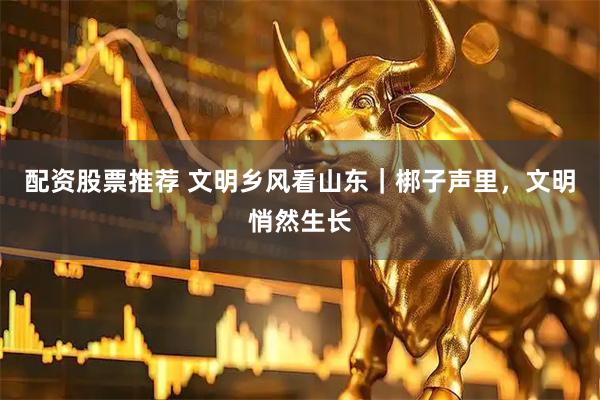 配资股票推荐 文明乡风看山东｜梆子声里，文明悄然生长