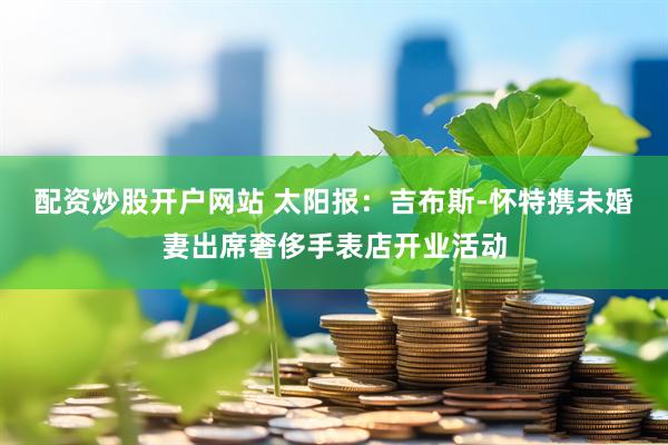 配资炒股开户网站 太阳报：吉布斯-怀特携未婚妻出席奢侈手表店开业活动