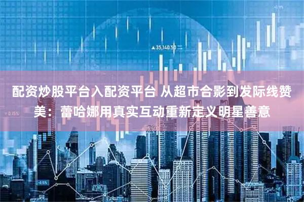 配资炒股平台入配资平台 从超市合影到发际线赞美：蕾哈娜用真实互动重新定义明星善意