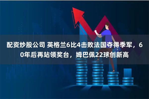 配资炒股公司 英格兰6比4击败法国夺得季军，60年后再站领奖台，姆巴佩22球创新高