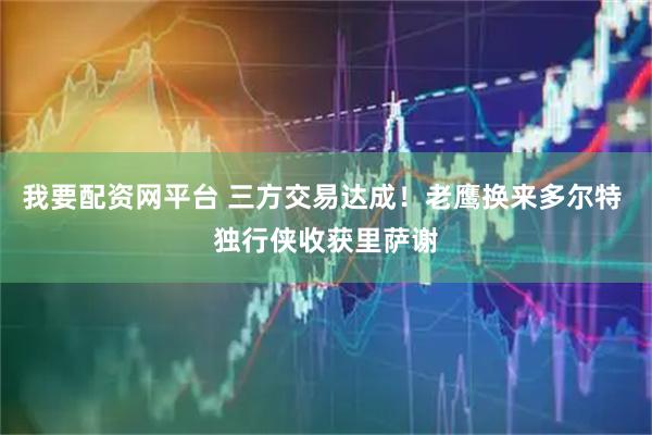 我要配资网平台 三方交易达成！老鹰换来多尔特 独行侠收获里萨谢