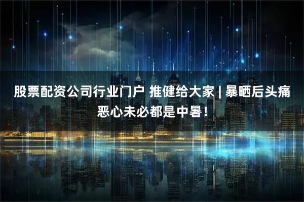 股票配资公司行业门户 推健给大家 | 暴晒后头痛恶心未必都是中暑！