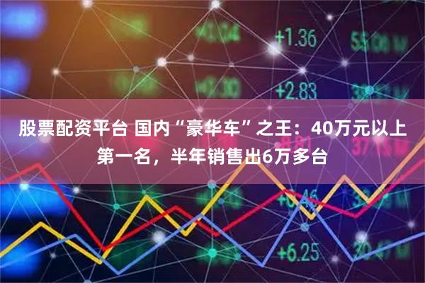 股票配资平台 国内“豪华车”之王：40万元以上第一名，半年销售出6万多台