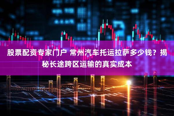 股票配资专家门户 常州汽车托运拉萨多少钱？揭秘长途跨区运输的真实成本