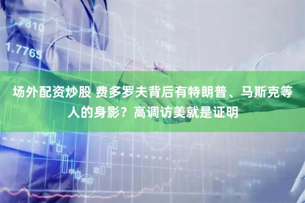场外配资炒股 费多罗夫背后有特朗普、马斯克等人的身影?高调访美就是证明