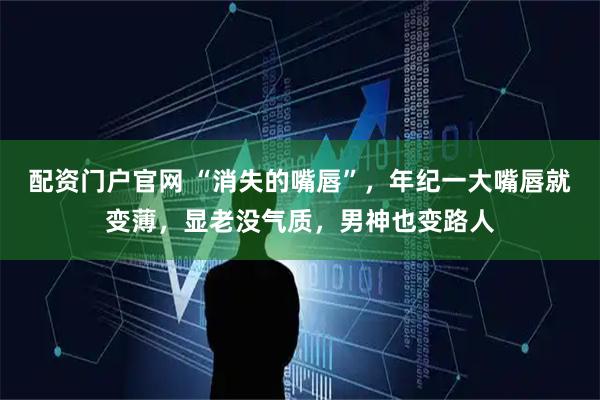 配资门户官网 “消失的嘴唇”，年纪一大嘴唇就变薄，显老没气质，男神也变路人
