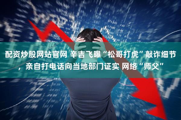 配资炒股网站官网 辛吉飞曝“松哥打虎”敲诈细节，亲自打电话向当地部门证实 网络“师父”