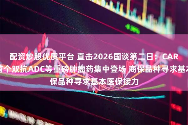 配资炒股优质平台 直击2026国谈第二日：CAR-T、全球首个双抗ADC等重磅肿瘤药集中登场 商保品种寻求基本医保接力