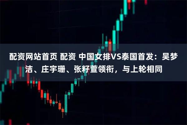 配资网站首页 配资 中国女排VS泰国首发：吴梦洁、庄宇珊、张籽萱领衔，与上轮相同
