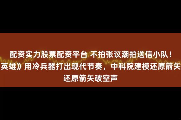配资实力股票配资平台 不拍张议潮拍送信小队！《敦煌英雄》用冷兵器打出现代节奏，中科院建模还原箭矢破空声