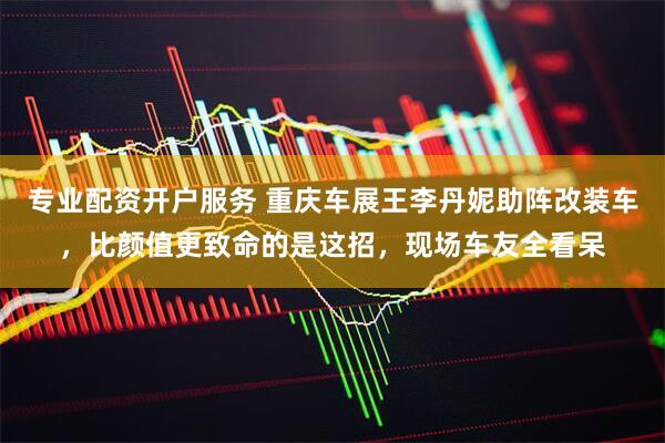 专业配资开户服务 重庆车展王李丹妮助阵改装车，比颜值更致命的是这招，现场车友全看呆