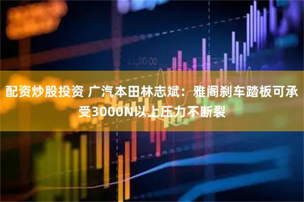 配资炒股投资 广汽本田林志斌：雅阁刹车踏板可承受3000N以上压力不断裂